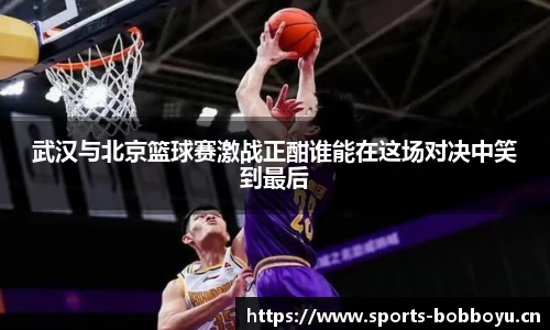 武汉与北京篮球赛激战正酣谁能在这场对决中笑到最后