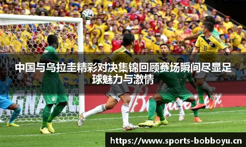 中国与乌拉圭精彩对决集锦回顾赛场瞬间尽显足球魅力与激情